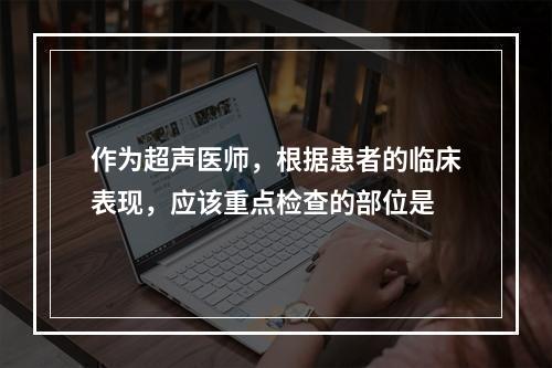 作为超声医师，根据患者的临床表现，应该重点检查的部位是