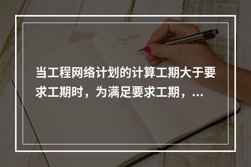 当工程网络计划的计算工期大于要求工期时，为满足要求工期，进行