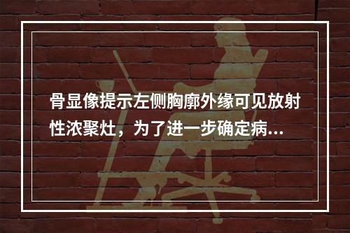 骨显像提示左侧胸廓外缘可见放射性浓聚灶，为了进一步确定病变部