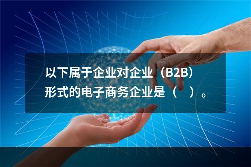 以下属于企业对企业（B2B）形式的电子商务企业是（　）。