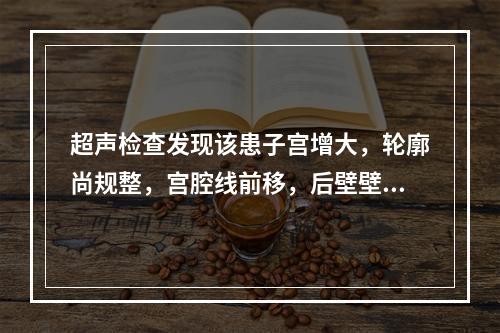 超声检查发现该患子宫增大，轮廓尚规整，宫腔线前移，后壁壁间可