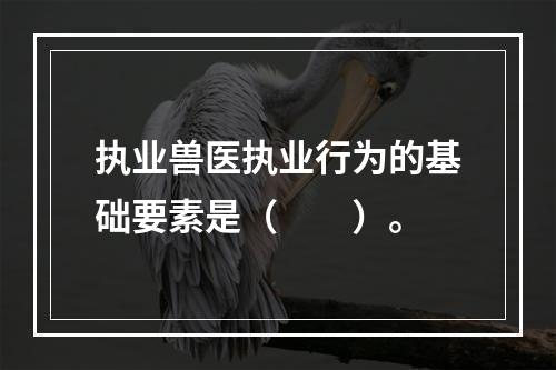 执业兽医执业行为的基础要素是（　　）。