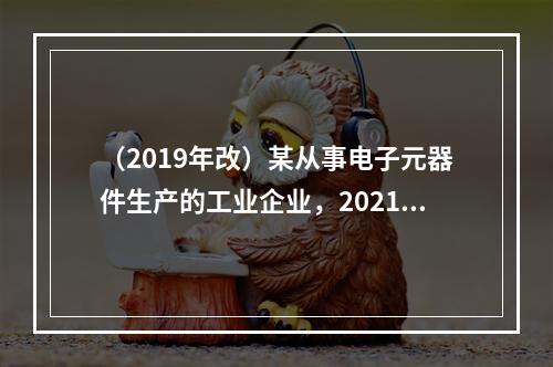 （2019年改）某从事电子元器件生产的工业企业，2021年第