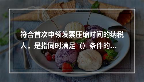 符合首次申领发票压缩时间的纳税人，是指同时满足（）条件的新办