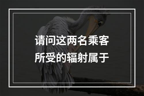 请问这两名乘客所受的辐射属于