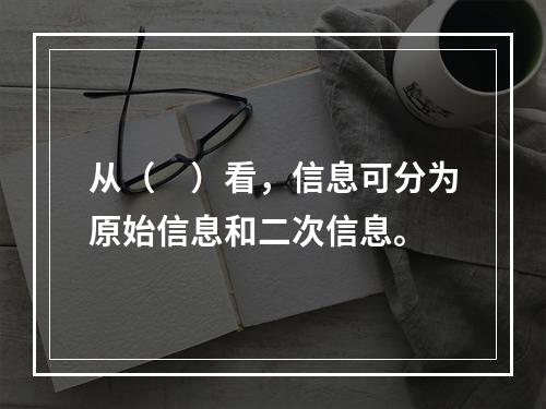 从（　）看，信息可分为原始信息和二次信息。