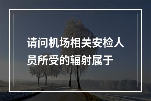 请问机场相关安检人员所受的辐射属于