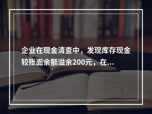 企业在现金清查中，发现库存现金较账面余额溢余200元，在未经