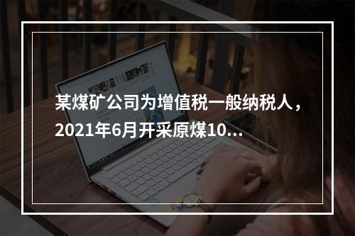 某煤矿公司为增值税一般纳税人，2021年6月开采原煤10万吨