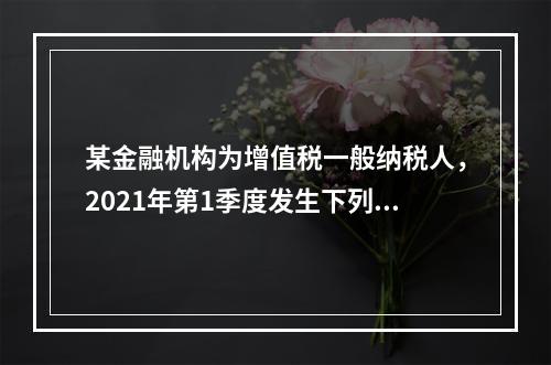 某金融机构为增值税一般纳税人，2021年第1季度发生下列业务