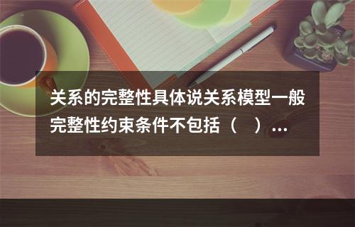 关系的完整性具体说关系模型一般完整性约束条件不包括（　）。