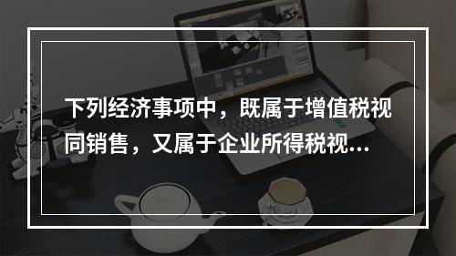 下列经济事项中，既属于增值税视同销售，又属于企业所得税视同销