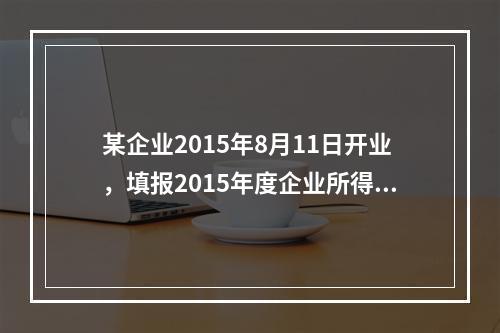 某企业2015年8月11日开业，填报2015年度企业所得税年