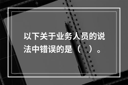 以下关于业务人员的说法中错误的是（　）。