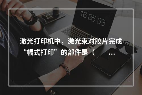 激光打印机中，激光束对胶片完成“幅式打印”的部件是（　　）。