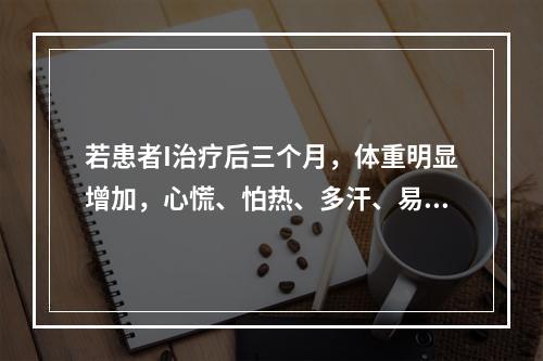 若患者I治疗后三个月，体重明显增加，心慌、怕热、多汗、易饿等