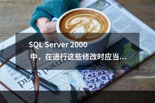 SQL Server 2000 中，在进行这些修改时应当注意