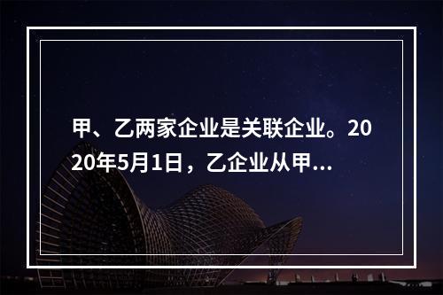 甲、乙两家企业是关联企业。2020年5月1日，乙企业从甲企业