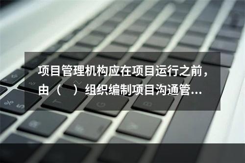 项目管理机构应在项目运行之前，由（　）组织编制项目沟通管理计