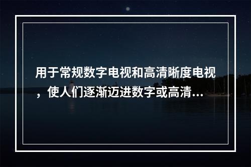 用于常规数字电视和高清晰度电视，使人们逐渐迈进数字或高清晰度