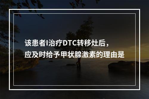 该患者I治疗DTC转移灶后，应及时给予甲状腺激素的理由是