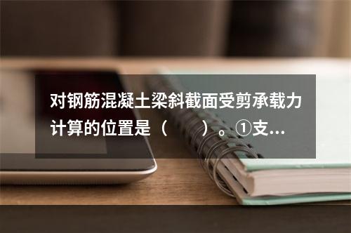 对钢筋混凝土梁斜截面受剪承载力计算的位置是（　　）。①支座边