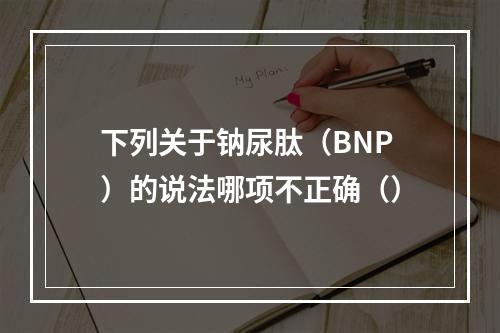 下列关于钠尿肽（BNP）的说法哪项不正确（）