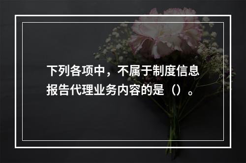 下列各项中，不属于制度信息报告代理业务内容的是（）。