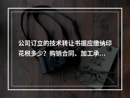 公司订立的技术转让书据应缴纳印花税多少？购销合同、加工承揽合