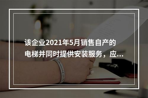 该企业2021年5月销售自产的电梯并同时提供安装服务，应如何