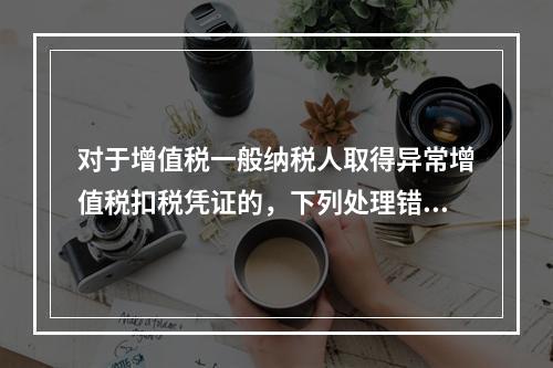 对于增值税一般纳税人取得异常增值税扣税凭证的，下列处理错误的