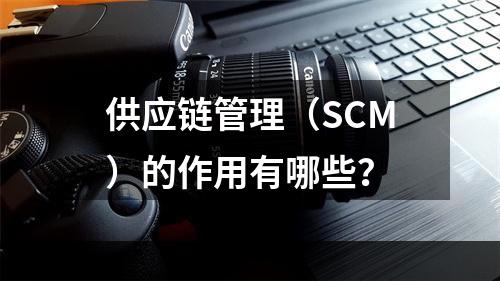 供应链管理（SCM）的作用有哪些？