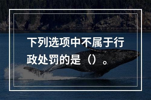 下列选项中不属于行政处罚的是（）。