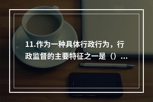 11.作为一种具体行政行为，行政监督的主要特征之一是（）。