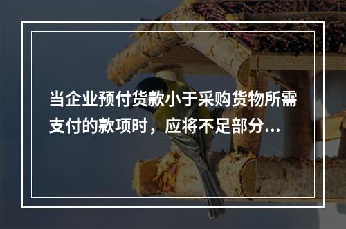 当企业预付货款小于采购货物所需支付的款项时，应将不足部分补付