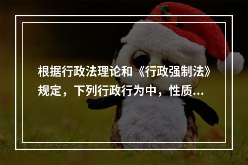 根据行政法理论和《行政强制法》规定，下列行政行为中，性质上属