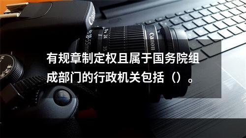 有规章制定权且属于国务院组成部门的行政机关包括（）。