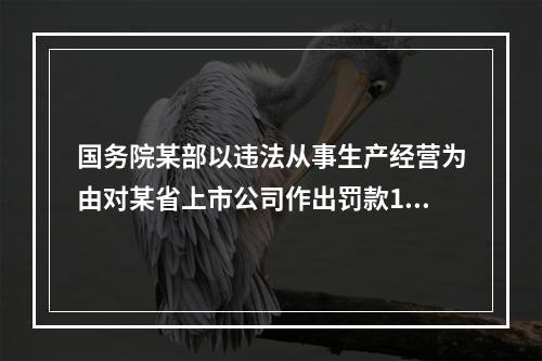 国务院某部以违法从事生产经营为由对某省上市公司作出罚款100