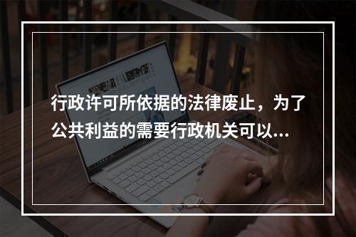 行政许可所依据的法律废止，为了公共利益的需要行政机关可以依法