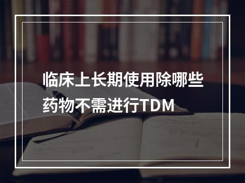 临床上长期使用除哪些药物不需进行TDM