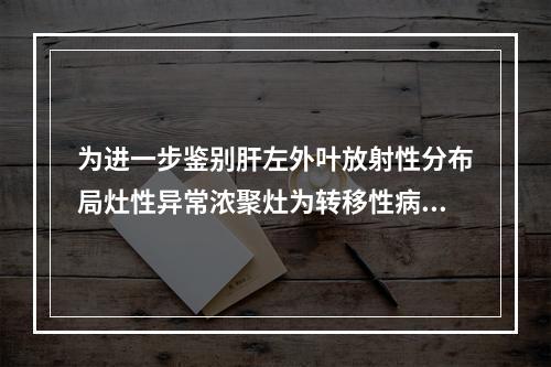 为进一步鉴别肝左外叶放射性分布局灶性异常浓聚灶为转移性病变抑