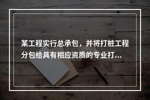 某工程实行总承包，并将打桩工程分包给具有相应资质的专业打桩