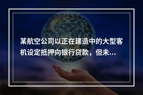 某航空公司以正在建造中的大型客机设定抵押向银行贷款，但未办理