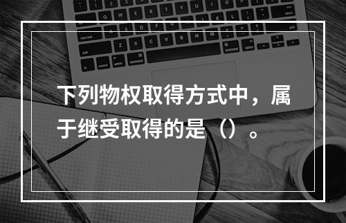 下列物权取得方式中，属于继受取得的是（）。