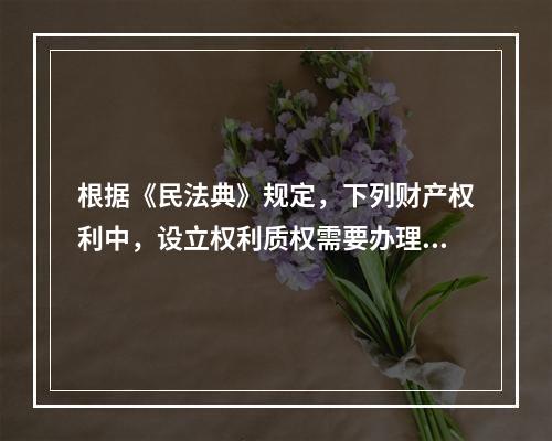 根据《民法典》规定，下列财产权利中，设立权利质权需要办理出质