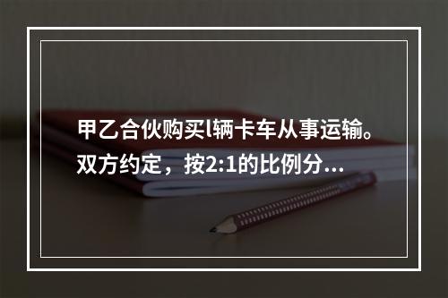 甲乙合伙购买l辆卡车从事运输。双方约定，按2:1的比例分成。