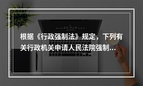 根据《行政强制法》规定，下列有关行政机关申请人民法院强制执行