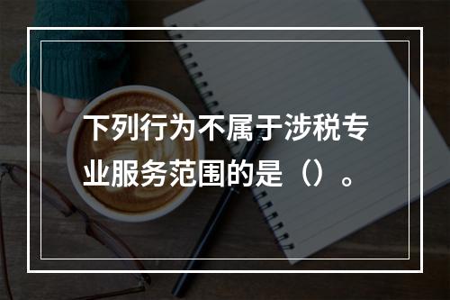 下列行为不属于涉税专业服务范围的是（）。