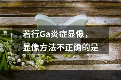 若行Ga炎症显像，显像方法不正确的是