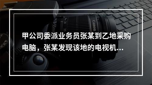 甲公司委派业务员张某到乙地采购电脑，张某发现该地的电视机畅销